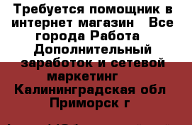 Требуется помощник в интернет-магазин - Все города Работа » Дополнительный заработок и сетевой маркетинг   . Калининградская обл.,Приморск г.